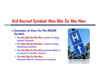 3rd Sacred Symbol: Hon Sha Ze Sho Nen
 Examples of Uses For The HSZSN
Symbol:
 The Hon-Sha-Ze-Sho-Nen. works on deep
 The Hon-Sha-Ze-Sho-Nen. works on deep
seated diseases.
 The Hon-Sha-Ze-Sho-Nen. works on long
standing problems.
 The Hon-Sha-Ze-Sho-Nen.channels Reiki to
a person in another country.
 The Hon-Sha-Ze-Sho-Nen.
channels Reiki to someone in hospital.
 