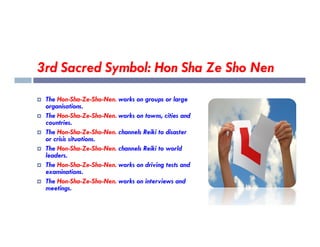 3rd Sacred Symbol: Hon Sha Ze Sho Nen
 The Hon-Sha-Ze-Sho-Nen. works on groups or large
organisations.
 The Hon-Sha-Ze-Sho-Nen. works on towns, cities and
countries.
countries.
 The Hon-Sha-Ze-Sho-Nen. channels Reiki to disaster
or crisis situations.
 The Hon-Sha-Ze-Sho-Nen. channels Reiki to world
leaders.
 The Hon-Sha-Ze-Sho-Nen. works on driving tests and
examinations.
 The Hon-Sha-Ze-Sho-Nen. works on interviews and
meetings.
 
