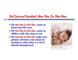 3rd Sacred Symbol: Hon Sha Ze Sho Nen
 The Hon-Sha-Ze-Sho-Nen. works on
karmic past life issues.
The Hon-Sha-Ze-Sho-Nen. works on
 The Hon-Sha-Ze-Sho-Nen. works on
children while they sleep or rest.
 The Hon-Sha-Ze-Sho-Nen. helps treat
patients with burns who cannot be
touched or where there is a risk of
infection through touch.
 