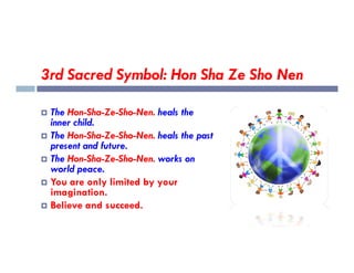 3rd Sacred Symbol: Hon Sha Ze Sho Nen
 The Hon-Sha-Ze-Sho-Nen. heals the
inner child.
 The Hon-Sha-Ze-Sho-Nen. heals the past
 The Hon-Sha-Ze-Sho-Nen. heals the past
present and future.
 The Hon-Sha-Ze-Sho-Nen. works on
world peace.
 You are only limited by your
imagination.
 Believe and succeed.
 