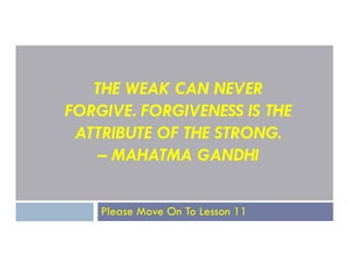 THE WEAK CAN NEVER
FORGIVE. FORGIVENESS IS THE
ATTRIBUTE OF THE STRONG.
ATTRIBUTE OF THE STRONG.
– MAHATMA GANDHI
Please Move On To Lesson 11
 