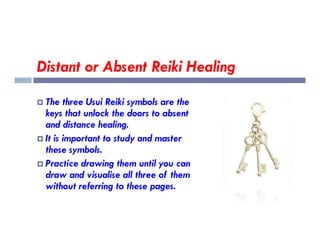 Distant or Absent Reiki Healing
 The three Usui Reiki symbols are the
keys that unlock the doors to absent
and distance healing.
and distance healing.
 It is important to study and master
these symbols.
 Practice drawing them until you can
draw and visualise all three of them
without referring to these pages.
 