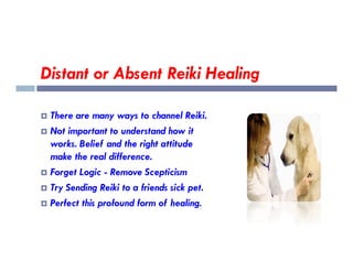 Distant or Absent Reiki Healing
 There are many ways to channel Reiki.
 Not important to understand how it
Not important to understand how it
works. Belief and the right attitude
make the real difference.
 Forget Logic - Remove Scepticism
 Try Sending Reiki to a friends sick pet.
 Perfect this profound form of healing.
 