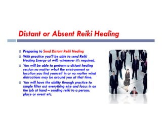 Distant or Absent Reiki Healing
 Preparing to Send Distant Reiki Healing
 With practice you’ll be able to send Reiki
Healing Energy at will, whenever it’s required.
 You will be able to perform a distant healing
session no matter what the environment or
location you find yourself in or no matter what
distractions may be around you at that time.
 You will have the ability through practice to
simple filter out everything else and focus in on
the job at hand – sending reiki to a person,
place or event etc.
 