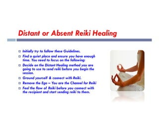 Distant or Absent Reiki Healing
 Initially try to follow these Guidelines.
 Find a quiet place and ensure you have enough
time. You need to focus on the following:
time. You need to focus on the following:
 Decide on the Distant Healing method you are
going to use to send reiki before you begin the
session.
 Ground yourself & connect with Reiki.
 Remove the Ego – You are the Channel for Reiki
 Feel the flow of Reiki before you connect with
the recipient and start sending reiki to them.
 