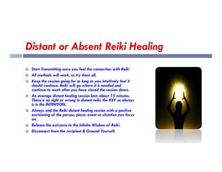 Distant or Absent Reiki Healing
 Start Transmitting once you feel the connection with Reiki
 All methods will work, so try them all.
 Keep the session going for as long as you intuitively feel it
should continue. Reiki will go where it is needed and
should continue. Reiki will go where it is needed and
continue to work after you have closed the session down.
 An average distant healing session lasts about 15 minutes.
There is no right or wrong in distant reiki, the KEY as always
is in the INTENTION.
 Always end the Reiki distant healing session with a positive
envisioning of the person, place, event or situation you focus
on.
 Release the outcome to the Infinite Wisdom of Reiki.
 Disconnect from the recipient & Ground Yourself.
 