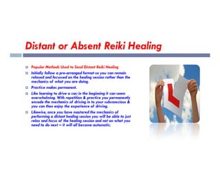 Distant or Absent Reiki Healing
 Popular Methods Used to Send Distant Reiki Healing
 Initially follow a pre-arranged format so you can remain
relaxed and focussed on the healing session rather than the
mechanics of what you are doing.
Practice makes permanent.
 Practice makes permanent.
 Like learning to drive a car; in the beginning it can seem
overwhelming. With repetition & practice you permanently
encode the mechanics of driving in to your subconscious &
you can then enjoy the experience of driving.
 Likewise, once you have mastered the mechanics of
performing a distant healing session you will be able to just
relax and focus of the healing session and not on what you
need to do next – it will all become automatic.
 