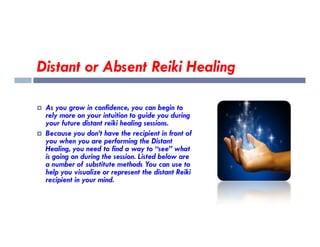 Distant or Absent Reiki Healing
 As you grow in confidence, you can begin to
rely more on your intuition to guide you during
your future distant reiki healing sessions.
your future distant reiki healing sessions.
 Because you don’t have the recipient in front of
you when you are performing the Distant
Healing, you need to find a way to “see” what
is going on during the session. Listed below are
a number of substitute methods You can use to
help you visualize or represent the distant Reiki
recipient in your mind.
 