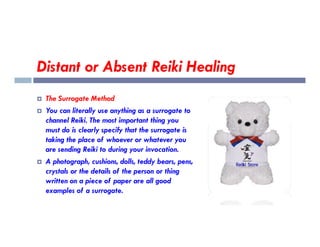 Distant or Absent Reiki Healing
 The Surrogate Method
 You can literally use anything as a surrogate to
channel Reiki. The most important thing you
channel Reiki. The most important thing you
must do is clearly specify that the surrogate is
taking the place of whoever or whatever you
are sending Reiki to during your invocation.
 A photograph, cushions, dolls, teddy bears, pens,
crystals or the details of the person or thing
written on a piece of paper are all good
examples of a surrogate.
 