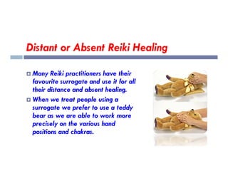 Distant or Absent Reiki Healing
 Many Reiki practitioners have their
favourite surrogate and use it for all
their distance and absent healing.
their distance and absent healing.
 When we treat people using a
surrogate we prefer to use a teddy
bear as we are able to work more
precisely on the various hand
positions and chakras.
 