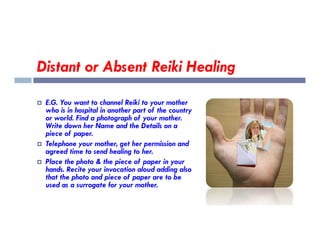 Distant or Absent Reiki Healing
 E.G. You want to channel Reiki to your mother
who is in hospital in another part of the country
or world. Find a photograph of your mother.
Write down her Name and the Details on a
Write down her Name and the Details on a
piece of paper.
 Telephone your mother, get her permission and
agreed time to send healing to her.
 Place the photo & the piece of paper in your
hands. Recite your invocation aloud adding also
that the photo and piece of paper are to be
used as a surrogate for your mother.
 