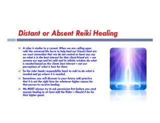 Distant or Absent Reiki Healing
 A rider is similar to a caveat. When we are calling upon
reiki the universal life force to help heal our friend/client etc
we must remember that we do not control or have any say
on what is in the best interest for that client/friend etc – we
remove our ego and let reiki and its infinite wisdom do what
remove our ego and let reiki and its infinite wisdom do what
is needed based on the clients best interest – not our
perceptions of what is best for them.
 So the rider hands responsibility back to reiki to do what is
needed and go where it is needed.
 Sometimes you will discover in your future reiki practice
that it is not the right time for whatever higher reason for
that person to receive healing.
 We MUST always try to ask permission first before you send
anyone healing or at least add the Rider – Should it be for
their higher good.
 