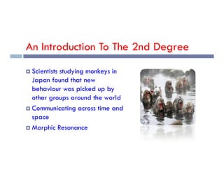 An Introduction To The 2nd Degree
 Scientists studying monkeys in
Japan found that new
behaviour was picked up by
behaviour was picked up by
other groups around the world
 Communicating across time and
space
 Morphic Resonance
 