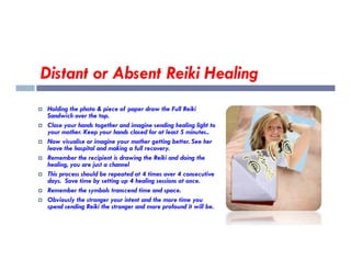 Distant or Absent Reiki Healing
 Holding the photo & piece of paper draw the Full Reiki
Sandwich over the top.
 Close your hands together and imagine sending healing light to
your mother. Keep your hands closed for at least 5 minutes..
your mother. Keep your hands closed for at least 5 minutes..
 Now visualise or imagine your mother getting better. See her
leave the hospital and making a full recovery.
 Remember the recipient is drawing the Reiki and doing the
healing, you are just a channel
 This process should be repeated at 4 times over 4 consecutive
days. Save time by setting up 4 healing sessions at once.
 Remember the symbols transcend time and space.
 Obviously the stronger your intent and the more time you
spend sending Reiki the stronger and more profound it will be.
 