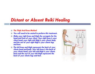 Distant or Absent Reiki Healing
 The Thigh And Knee Method
 You will need to be seated to perform this treatment.
 Make your right knee and thigh the surrogate for the
head and front of your client. Your right knee is your
 Make your right knee and thigh the surrogate for the
head and front of your client. Your right knee is your
client head, your right mid thigh is your clients body
and the rest of your right thigh is your clients legs
and feet.
 The left knee and thigh represents the back of your
clients head and body. Your left knee is the back of
your clients head, your left mid thigh is your clients
back and the rest of your left thigh represents the
back of your clients legs and feet.
 