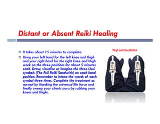 Distant or Absent Reiki Healing
 It takes about 15 minutes to complete.
 Using your left hand for the left knee and thigh
and your right hand for the right knee and thigh
and your right hand for the right knee and thigh
work on the three positions for about 5 minutes
each. Draw, visualise or imagine the three Usui
symbols (The Full Reiki Sandwich) on each hand
position. Remember to intone the words of each
symbol three times. Complete the treatment as
normal by thanking the universal life force and
finally sweep your clients aura by rubbing your
knees and thighs.
 