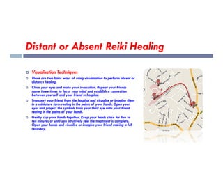 Distant or Absent Reiki Healing
 Visualisation Techniques
 There are two basic ways of using visualisation to perform absent or
distance healing.
Close your eyes and make your invocation. Repeat your friends
 Close your eyes and make your invocation. Repeat your friends
name three times to focus your mind and establish a connection
between yourself and your friend in hospital.
 Transport your friend from the hospital and visualise or imagine them
in a miniature form resting in the palms of your hands. Open your
eyes and project the symbols from your third eye onto your friend
resting in the palms of your hands.
 Gently cup your hands together. Keep your hands close for five to
ten minutes or until you intuitively feel the treatment is complete.
Open your hands and visualise or imagine your friend making a full
recovery.
 