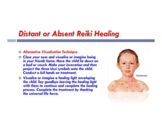 Distant or Absent Reiki Healing
 Alternative Visualisation Technique
 Close your eyes and visualise or imagine being
in your friends home. Have the child lie down on
a bed or couch. Make your invocation and then
in your friends home. Have the child lie down on
a bed or couch. Make your invocation and then
project the three Usui symbols onto the child.
Conduct a full hands on treatment.
 Visualise or imagine a healing light enveloping
the child. Say goodbye leaving the healing light
with them to continue and complete the healing
process. Complete the treatment by thanking
the universal life force.
 