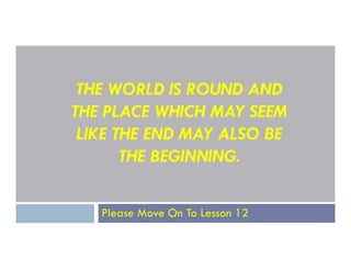 THE WORLD IS ROUND AND
THE PLACE WHICH MAY SEEM
LIKE THE END MAY ALSO BE
LIKE THE END MAY ALSO BE
THE BEGINNING.
Please Move On To Lesson 12
 