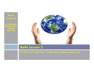 Reiki 2
Lesson 12
~
A Traditional
Distant Reiki
Healing
Technique
Usui Reiki 2 Home Study Course – Certified Advanced Reiki Practitioner Level
Reiki Lesson 2
 