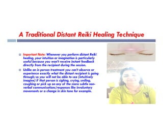 A Traditional Distant Reiki Healing Technique
 Important Note: Whenever you perform distant Reiki
healing, your intuition or imagination is particularly
useful because you won’t receive instant feedback
useful because you won’t receive instant feedback
directly from the recipient during the session.
 Unlike an in person treatment you can’t observe or
experience exactly what the distant recipient is going
through; so you will not be able to see (intuitively
imagine) if that person is sighing, crying, smiling,
coughing or pick up on any of the more subtle non-
verbal communications/responses like involuntary
movements or a change in skin tone for example.
 