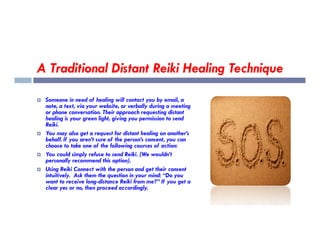 A Traditional Distant Reiki Healing Technique
 Someone in need of healing will contact you by email, a
note, a text, via your website, or verbally during a meeting
or phone conversation. Their approach requesting distant
healing is your green light, giving you permission to send
Reiki.
Reiki.
 You may also get a request for distant healing on another’s
behalf. If you aren’t sure of the person’s consent, you can
choose to take one of the following courses of action:
 You could simply refuse to send Reiki. (We wouldn’t
personally recommend this option).
 Using Reiki Connect with the person and get their consent
intuitively. Ask them the question in your mind: “Do you
want to receive long-distance Reiki from me?” If you get a
clear yes or no, then proceed accordingly.
 