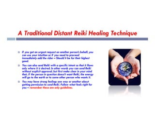 A Traditional Distant Reiki Healing Technique
 If you get an urgent request on another person’s behalf, you
can use your intuition or if you need to proceed
immediately add the rider – Should it be for their highest
good.
good.
 You can also send Reiki with a specific intent so that it flows
only where it is desired. In other words you can send Reiki
without explicit approval, but first make clear in your mind
that, if the person in question doesn’t want Reiki, the energy
will go to the earth or to some other person who wants it.
 You may have strong feelings one way or another about
getting permission to send Reiki. Follow what feels right for
you – remember these are only guidelines.
 