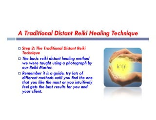 A Traditional Distant Reiki Healing Technique
 Step 2: The Traditional Distant Reiki
Technique
 The basic reiki distant healing method
 The basic reiki distant healing method
we were taught using a photograph by
our Reiki Master.
 Remember it is a guide, try lots of
different methods until you find the one
that you like the most or you intuitively
feel gets the best results for you and
your client.
 