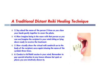 A Traditional Distant Reiki Healing Technique
 3. Say aloud the name of the person 3 times as you close
your hands gently together to cover the photo.
 4. Now imagine being in the room with that person so you
can see/imagine the recipient in your mind sitting or lying
can see/imagine the recipient in your mind sitting or lying
down ready to receive the treatment.
 5. Now visually draw the virtual reiki sandwich on to the
body of the recipient, once again intoning the name of the
symbols three times.
 6. Conduct a full Reiki session in your mind. Remember to
pay special attention to any known disease hot spots or
places you are intuitively drawn to.
 