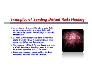 Examples of Sending Distant Reiki Healing
 As we know when we think about using Reiki
on ourselves or others we know Reiki will
automatically start to flow through us as Reiki
Practitioners.
Practitioners.
 As Reiki 2 Practitioners we move in to a new
realm of Reiki, where the restrictions of time,
space and distance no longer exist.
 We can send reiki to A Person, Group and even
a Whole Country or Continent even if we are
located on the other side of the world.
 In fact we can now channel reiki to the Past,
Present or a Future Event or Situation.
 