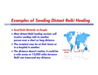 Examples of Sending Distant Reiki Healing
 Send Reiki Distantly to People
 Most distant Reiki healing sessions will
involve sending reiki to another
involve sending reiki to another
person over a short or long distance.
 The recipient may be at their home or
in a hospital in another.
 The distance doesn’t matter, it could be
a mile away or 12,000 miles because
Reiki can transcend any distance.
 