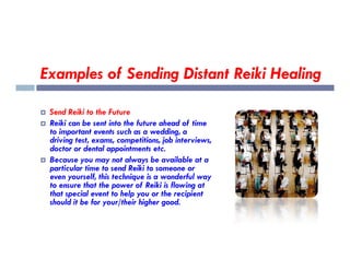 Examples of Sending Distant Reiki Healing
 Send Reiki to the Future
 Reiki can be sent into the future ahead of time
to important events such as a wedding, a
driving test, exams, competitions, job interviews,
to important events such as a wedding, a
driving test, exams, competitions, job interviews,
doctor or dental appointments etc.
 Because you may not always be available at a
particular time to send Reiki to someone or
even yourself, this technique is a wonderful way
to ensure that the power of Reiki is flowing at
that special event to help you or the recipient
should it be for your/their higher good.
 