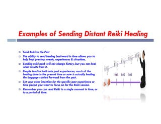 Examples of Sending Distant Reiki Healing
 Send Reiki to the Past
 The ability to send healing backward in time allows you to
help heal previous events, experiences & situations.
Sending reiki back will not change history, but you can heal
 Sending reiki back will not change history, but you can heal
what results from it.
 People tend to hold onto past experiences, much of the
healing done in the present time or now is actually healing
the baggage carried forward from the past.
 Set your clear intention for the specific past experience or
time period you want to focus on for the Reiki session.
 Remember you can send Reiki to a single moment in time, or
to a period of time.
 