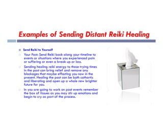 Examples of Sending Distant Reiki Healing
 Send Reiki to Yourself
 Your Past: Send Reiki back along your timeline to
events or situations where you experienced pain
or suffering or even a break up or loss.
or suffering or even a break up or loss.
 Sending healing reiki energy to those trying times
in the past can bring relief and remove any
blockages that maybe effecting you now in the
present. Healing the past can be both cathartic
and liberating and open up a whole new brighter
future for you.
 In you are going to work on past events remember
the box of tissues as you may stir up emotions and
begin to cry as part of the process.
 