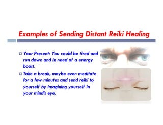 Examples of Sending Distant Reiki Healing
 Your Present: You could be tired and
run down and in need of a energy
run down and in need of a energy
boost.
 Take a break, maybe even meditate
for a few minutes and send reiki to
yourself by imagining yourself in
your mind’s eye.
 