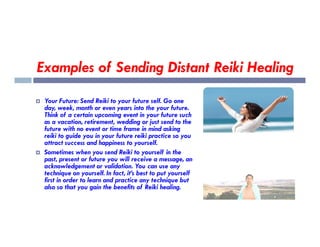 Examples of Sending Distant Reiki Healing
 Your Future: Send Reiki to your future self. Go one
day, week, month or even years into the your future.
Think of a certain upcoming event in your future such
as a vacation, retirement, wedding or just send to the
as a vacation, retirement, wedding or just send to the
future with no event or time frame in mind asking
reiki to guide you in your future reiki practice so you
attract success and happiness to yourself.
 Sometimes when you send Reiki to yourself in the
past, present or future you will receive a message, an
acknowledgement or validation. You can use any
technique on yourself. In fact, it’s best to put yourself
first in order to learn and practice any technique but
also so that you gain the benefits of Reiki healing.
 