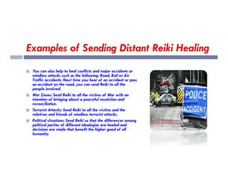Examples of Sending Distant Reiki Healing
 You can also help to heal conflicts and major accidents or
mindless attacks such as the following: Road, Rail or Air
Traffic accidents: Next time you hear of an accident or pass
an accident on the road, you can send Reiki to all the
people involved.
people involved.
 War Zones: Send Reiki to all the victims of War with an
intention of bringing about a peaceful resolution and
reconciliation.
 Terrorist Attacks: Send Reiki to all the victims and the
relatives and friends of mindless terrorist attacks.
 Political situations: Send Reiki so that the differences among
political parties of different ideologies are healed and
decisions are made that benefit the higher good of all
humanity.
 