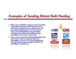 Examples of Sending Distant Reiki Healing
 When you send Reiki to large events It would be
impossible to get permission from everyone
involved in such an event or situation, so you
can intend that Reiki go to all who want it.
can intend that Reiki go to all who want it.
You’re not sending Reiki to any particular
individual but making this healing energy
available to those who need it most.
 If you want to practice sending distant Reiki and
don’t know where to start, just open the
newspaper or turn on a TV news programme.
You will unfortunately be able to find lots of
candidates to practice on.
 
