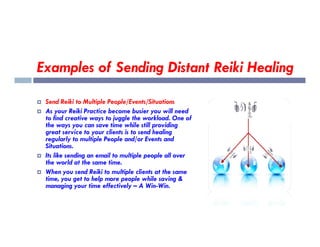 Examples of Sending Distant Reiki Healing
 Send Reiki to Multiple People/Events/Situations
 As your Reiki Practice become busier you will need
to find creative ways to juggle the workload. One of
the ways you can save time while still providing
the ways you can save time while still providing
great service to your clients is to send healing
regularly to multiple People and/or Events and
Situations.
 Its like sending an email to multiple people all over
the world at the same time.
 When you send Reiki to multiple clients at the same
time, you get to help more people while saving &
managing your time effectively – A Win-Win.
 