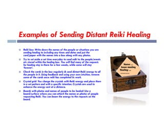 Examples of Sending Distant Reiki Healing
 Reiki box: Write down the names of the people or situations you are
sending healing to including any times and dates and put the
card/paper with the names into a box along with any photos.
 Try to set aside a set time everyday to send reiki to the people/events
etc stored within the healing box. You will find many of the requests
for healing stay in there for a few weeks, while some will stay
etc stored within the healing box. You will find many of the requests
for healing stay in there for a few weeks, while some will stay
‘forever’.
 Check the cards in the box regularly & send distant Reiki energy to all
the people in it. Using feedback and using your own intuition, remove
some of the cards once reiki has completed its work.
 Crystal grid: You charge the crystals with Reiki energy and place them
in a set pattern and with a specific intention. Crystals are used to
enhance the energy sent at a distance.
 Boards with photos and names of people to be healed: Use a
board/surface where you can attach the names or photos of people
requesting Reiki. You can beam the energy to the requests on the
board.
 