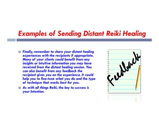 Examples of Sending Distant Reiki Healing
 Finally, remember to share your distant healing
experiences with the recipients if appropriate.
Many of your clients could benefit from any
insights or intuitive information you may have
insights or intuitive information you may have
received from the distant healing session. You
can also benefit from any feedback the
recipient gives you on the experience. It could
help you to fine-tune what you do and the type
of technique that works best for you.
 As with all things Reiki, the key to success is
your Intention.
 