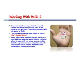 Working With Reiki 2
 If you can clearly see in your mind your goals,
dreams and desires and you send it out to the
universe you will attract everything you desire with
the power of Reiki.
the power of Reiki.
 You just need to Believe in the Power of Reiki –
That’s the Real Secret!
 Draw the full Reiki sandwich over the top of your
goal. Reiki the paper for several minutes. Carry the
piece of paper with you in your purse or wallet.
Reiki the paper several times a day. Remember to
add the rider should it be for the highest good.
Remember – Believe and succeed!
 