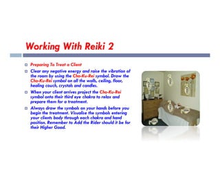 Working With Reiki 2
 Preparing To Treat a Client
 Clear any negative energy and raise the vibration of
the room by using the Cho-Ku-Rei symbol. Draw the
Cho-Ku-Rei symbol on all the walls, ceiling, floor,
healing couch, crystals and candles.
healing couch, crystals and candles.
 When your client arrives project the Cho-Ku-Rei
symbol onto their third eye chakra to relax and
prepare them for a treatment.
 Always draw the symbols on your hands before you
begin the treatment. Visualise the symbols entering
your clients body through each chakra and hand
position. Remember to Add the Rider should it be for
their Higher Good.
 