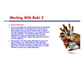Working With Reiki 2
 Positive Affirmations
 If you are working on a specific treatment try incorporating
positive affirmations. For example if your client wants to
stop smoking. Ask your client to silently intone at regular
intervals throughout the treatment “I now release the need
intervals throughout the treatment “I now release the need
to smoke cigarettes.” You should also intone the same
affirmation on each new hand position. Pay particular
attention to the third eye chakra. Remember the Sei-Heiki is
used for addictions.
 Alternatively, write the positive affirmation on a piece of
paper and have your client hold onto it throughout the
treatment. When the treatment is complete your client can
take it home with them and keep it in their purse or wallet.
Tell them to read it on a regular daily basis.
 