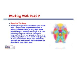 Working With Reiki 2
 Scanning The Aura
 Before you begin a treatment scan your clients
aura. Use your new heightened intuition to
sense possible problems or blockages. Sense
sense possible problems or blockages. Sense
how the energy beneath your hands or in your
palms feel. You may notice a variance in
temperature. If you are guided or drawn to a
particular position on your clients body go with
it. Trust your intuition. Place your hands over
that spot and work to heal and re-balance the
distortion in your clients aura.
 