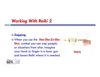 Working With Reiki 2
 Zapping
When you use the Hon-Sha-Ze-Sho-
 When you use the Hon-Sha-Ze-Sho-
Nen. symbol you can zap people
or situations from afar. Imagine
your hand or finger is a laser gun
and beam Reiki where it is needed.
 