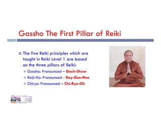 Gassho The First Pillar of Reiki
 The five Reiki principles which are
taught in Reiki Level 1 are based
on the three pillars of Reiki:
on the three pillars of Reiki:
 Gassho: Pronounced – Gash-Show
 Reiji-Ho: Pronounced - Ray-Gee-Hoe
 Chiryo: Pronounced – Chi-Rye-Oh
 