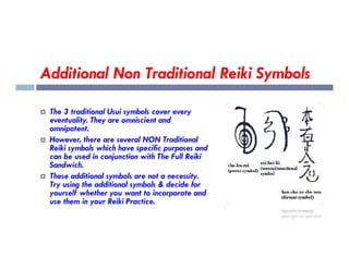 Additional Non Traditional Reiki Symbols
 The 3 traditional Usui symbols cover every
eventuality. They are omniscient and
omnipotent.
However, there are several NON Traditional
 However, there are several NON Traditional
Reiki symbols which have specific purposes and
can be used in conjunction with The Full Reiki
Sandwich.
 These additional symbols are not a necessity.
Try using the additional symbols & decide for
yourself whether you want to incorporate and
use them in your Reiki Practice.
 