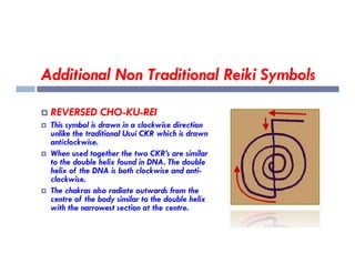 Additional Non Traditional Reiki Symbols
 REVERSED CHO-KU-REI
 This symbol is drawn in a clockwise direction
unlike the traditional Usui CKR which is drawn
anticlockwise.
unlike the traditional Usui CKR which is drawn
anticlockwise.
 When used together the two CKR’s are similar
to the double helix found in DNA. The double
helix of the DNA is both clockwise and anti-
clockwise.
 The chakras also radiate outwards from the
centre of the body similar to the double helix
with the narrowest section at the centre.
 