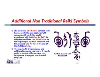 Additional Non Traditional Reiki Symbols
 The clockwise Cho Ku Rei connects with
heaven while the anti-clockwise CKR
connects with earth. You could
experiment with both Cho Ku Rei ’s by
using the traditional Usui Cho Ku Rei at
using the traditional Usui Cho Ku Rei at
the beginning of the Reiki Sandwich and
the reversed Cho Ku Rei at the end of
the Reiki Sandwich.
 You may find it brings balance and
additional power to your work. If you do
notice a positive difference you can
incorporate it into your practice and
daily use.
 